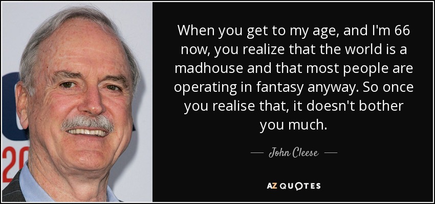 When you get to my age, and I'm 66 now, you realize that the world is a madhouse and that most people are operating in fantasy anyway. So once you realise that, it doesn't bother you much. - John Cleese