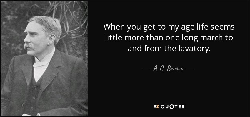 When you get to my age life seems little more than one long march to and from the lavatory. - A. C. Benson