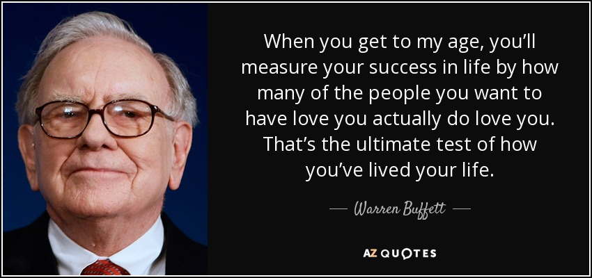 When you get to my age, you’ll measure your success in life by how many of the people you want to have love you actually do love you. That’s the ultimate test of how you’ve lived your life. - Warren Buffett