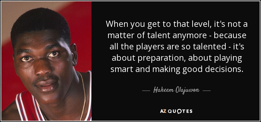 When you get to that level, it's not a matter of talent anymore - because all the players are so talented - it's about preparation, about playing smart and making good decisions. - Hakeem Olajuwon