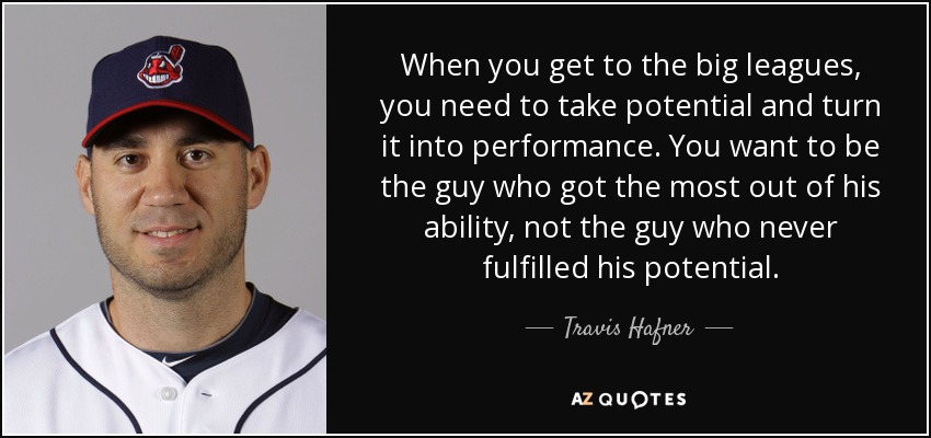 When you get to the big leagues, you need to take potential and turn it into performance. You want to be the guy who got the most out of his ability, not the guy who never fulfilled his potential. - Travis Hafner