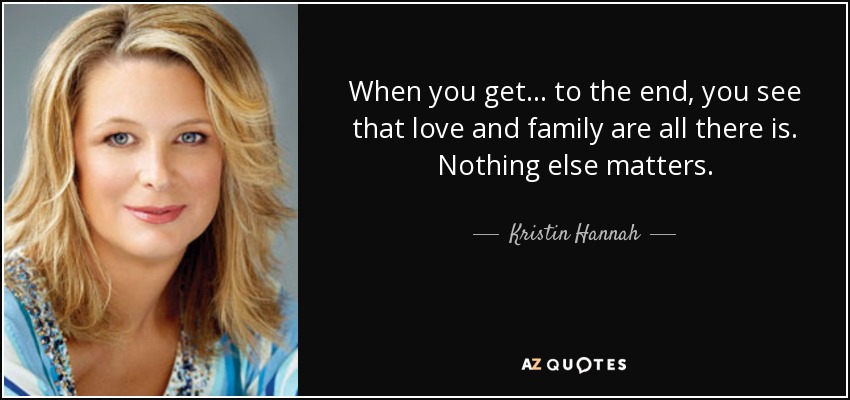 When you get . . . to the end, you see that love and family are all there is. Nothing else matters. - Kristin Hannah