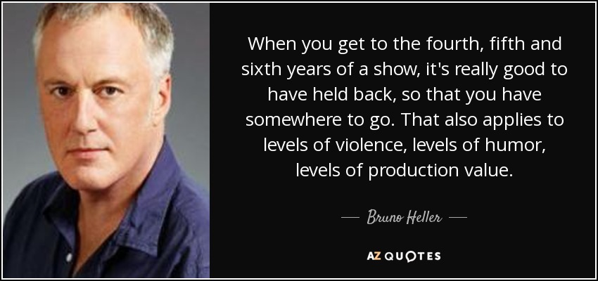 When you get to the fourth, fifth and sixth years of a show, it's really good to have held back, so that you have somewhere to go. That also applies to levels of violence, levels of humor, levels of production value. - Bruno Heller