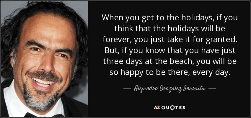 When you get to the holidays, if you think that the holidays will be forever, you just take it for granted. But, if you know that you have just three days at the beach, you will be so happy to be there, every day. - Alejandro Gonzalez Inarritu