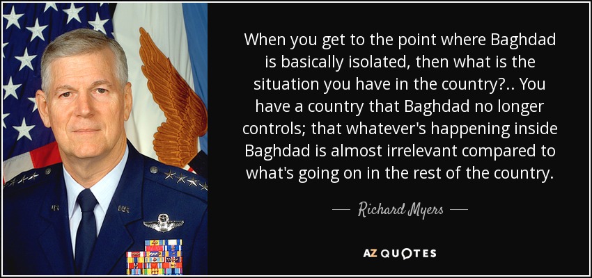 When you get to the point where Baghdad is basically isolated, then what is the situation you have in the country? .. You have a country that Baghdad no longer controls; that whatever's happening inside Baghdad is almost irrelevant compared to what's going on in the rest of the country. - Richard Myers