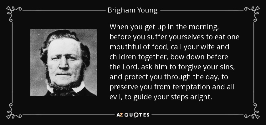 When you get up in the morning, before you suffer yourselves to eat one mouthful of food, call your wife and children together, bow down before the Lord, ask him to forgive your sins, and protect you through the day, to preserve you from temptation and all evil, to guide your steps aright. - Brigham Young