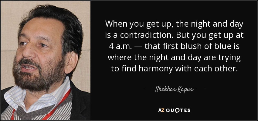 When you get up, the night and day is a contradiction. But you get up at 4 a.m. — that first blush of blue is where the night and day are trying to find harmony with each other. - Shekhar Kapur