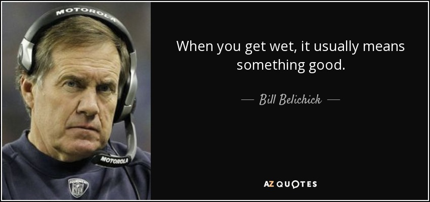 When you get wet, it usually means something good. - Bill Belichick