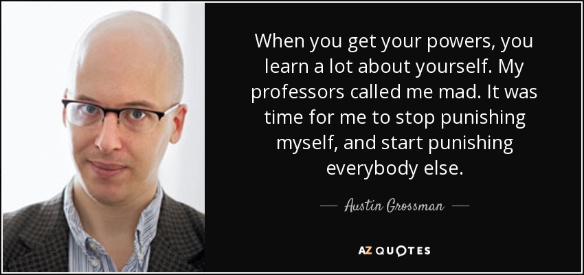 When you get your powers, you learn a lot about yourself. My professors called me mad. It was time for me to stop punishing myself, and start punishing everybody else. - Austin Grossman