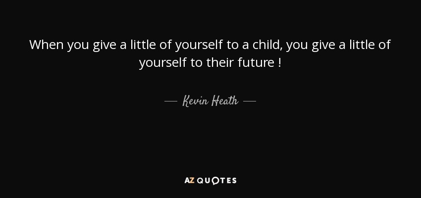 When you give a little of yourself to a child, you give a little of yourself to their future ! - Kevin Heath