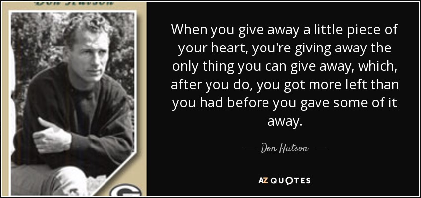 When you give away a little piece of your heart, you're giving away the only thing you can give away, which, after you do, you got more left than you had before you gave some of it away. - Don Hutson