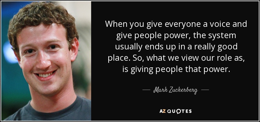 When you give everyone a voice and give people power, the system usually ends up in a really good place. So, what we view our role as, is giving people that power. - Mark Zuckerberg