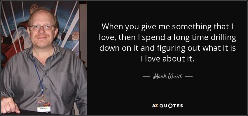 When you give me something that I love, then I spend a long time drilling down on it and figuring out what it is I love about it. - Mark Waid