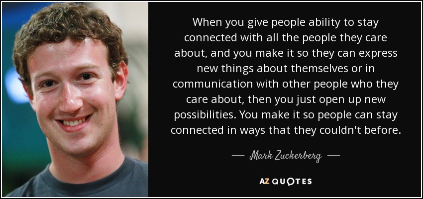 When you give people ability to stay connected with all the people they care about, and you make it so they can express new things about themselves or in communication with other people who they care about, then you just open up new possibilities. You make it so people can stay connected in ways that they couldn't before. - Mark Zuckerberg