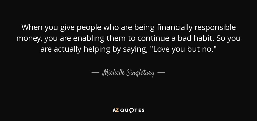 When you give people who are being financially responsible money, you are enabling them to continue a bad habit. So you are actually helping by saying, 