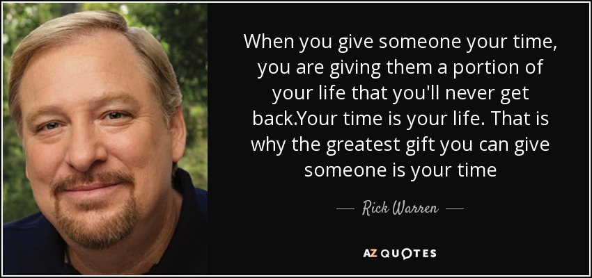 When you give someone your time, you are giving them a portion of your life that you'll never get back.Your time is your life. That is why the greatest gift you can give someone is your time - Rick Warren