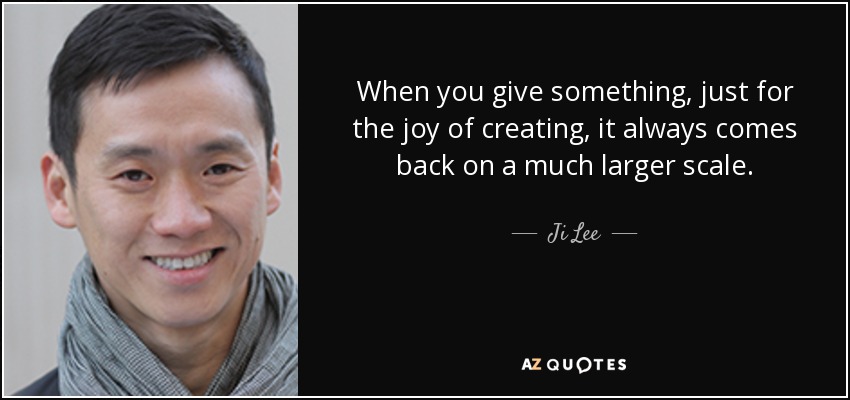 When you give something, just for the joy of creating, it always comes back on a much larger scale. - Ji Lee