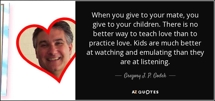 When you give to your mate, you give to your children. There is no better way to teach love than to practice love. Kids are much better at watching and emulating than they are at listening. - Gregory J. P. Godek