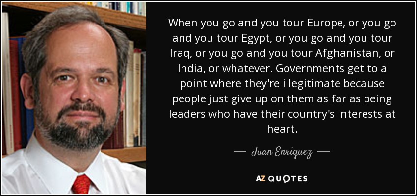 When you go and you tour Europe, or you go and you tour Egypt, or you go and you tour Iraq, or you go and you tour Afghanistan, or India, or whatever. Governments get to a point where they're illegitimate because people just give up on them as far as being leaders who have their country's interests at heart. - Juan Enriquez