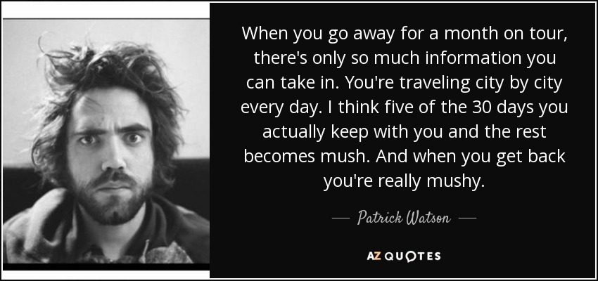 When you go away for a month on tour, there's only so much information you can take in. You're traveling city by city every day. I think five of the 30 days you actually keep with you and the rest becomes mush. And when you get back you're really mushy. - Patrick Watson