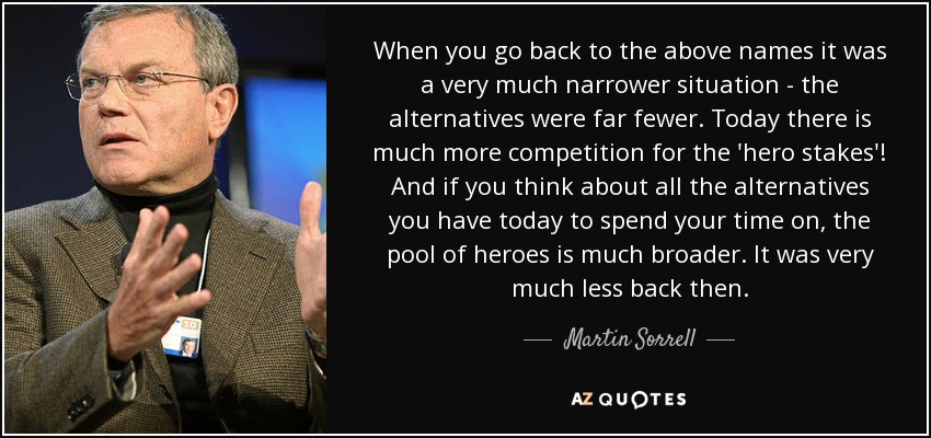When you go back to the above names it was a very much narrower situation - the alternatives were far fewer. Today there is much more competition for the 'hero stakes'! And if you think about all the alternatives you have today to spend your time on, the pool of heroes is much broader. It was very much less back then. - Martin Sorrell