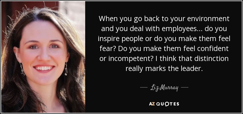 When you go back to your environment and you deal with employees... do you inspire people or do you make them feel fear? Do you make them feel confident or incompetent? I think that distinction really marks the leader. - Liz Murray