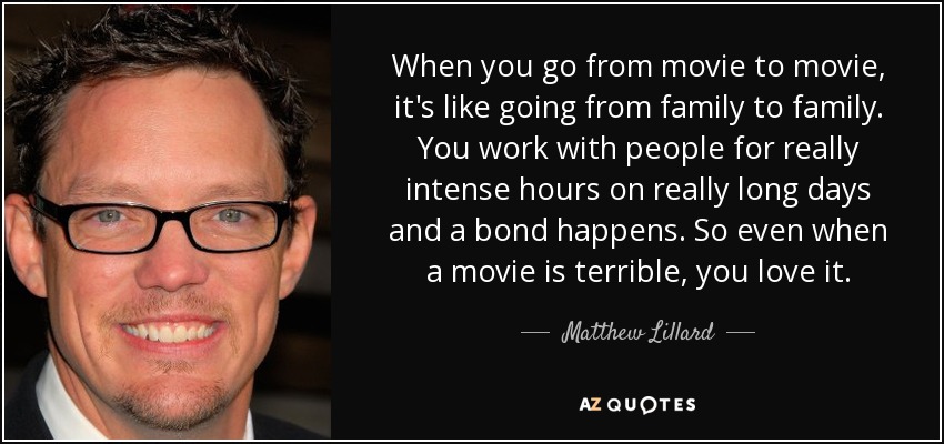 When you go from movie to movie, it's like going from family to family. You work with people for really intense hours on really long days and a bond happens. So even when a movie is terrible, you love it. - Matthew Lillard
