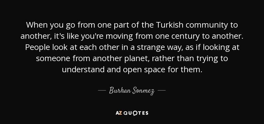 When you go from one part of the Turkish community to another, it's like you're moving from one century to another. People look at each other in a strange way, as if looking at someone from another planet, rather than trying to understand and open space for them. - Burhan Sonmez