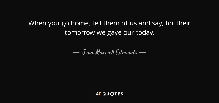 When you go home, tell them of us and say, for their tomorrow we gave our today. - John Maxwell Edmonds