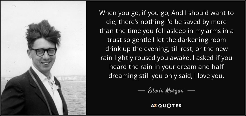 When you go, if you go, And I should want to die, there's nothing I'd be saved by more than the time you fell asleep in my arms in a trust so gentle I let the darkening room drink up the evening, till rest, or the new rain lightly roused you awake. I asked if you heard the rain in your dream and half dreaming still you only said, I love you. - Edwin Morgan