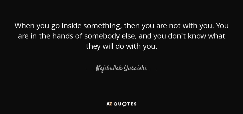 When you go inside something, then you are not with you. You are in the hands of somebody else, and you don't know what they will do with you. - Najibullah Quraishi