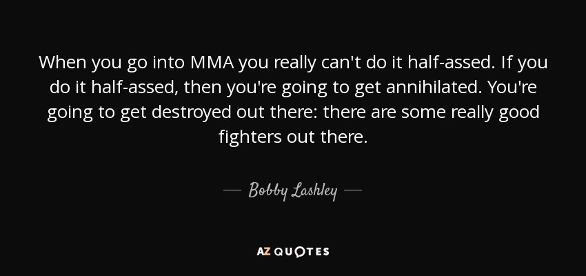 When you go into MMA you really can't do it half-assed. If you do it half-assed, then you're going to get annihilated. You're going to get destroyed out there: there are some really good fighters out there. - Bobby Lashley
