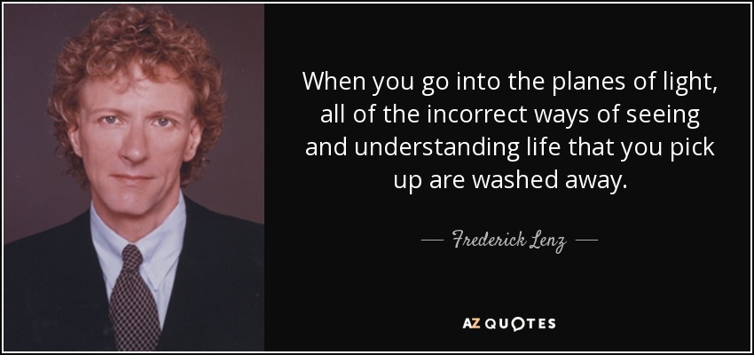 When you go into the planes of light, all of the incorrect ways of seeing and understanding life that you pick up are washed away. - Frederick Lenz