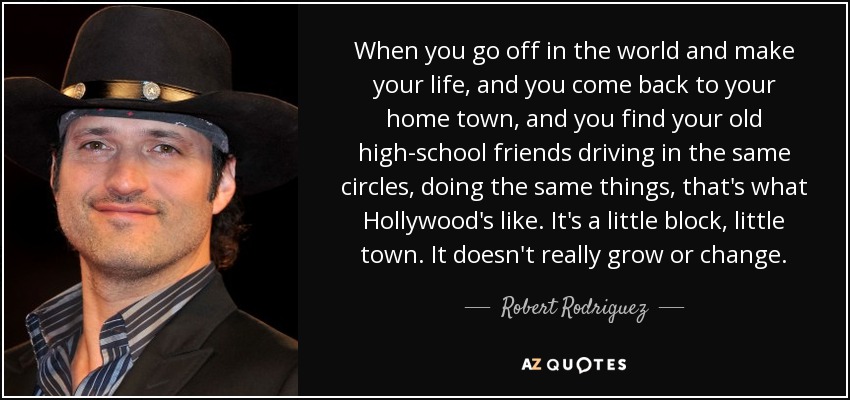 When you go off in the world and make your life, and you come back to your home town, and you find your old high-school friends driving in the same circles, doing the same things, that's what Hollywood's like. It's a little block, little town. It doesn't really grow or change. - Robert Rodriguez