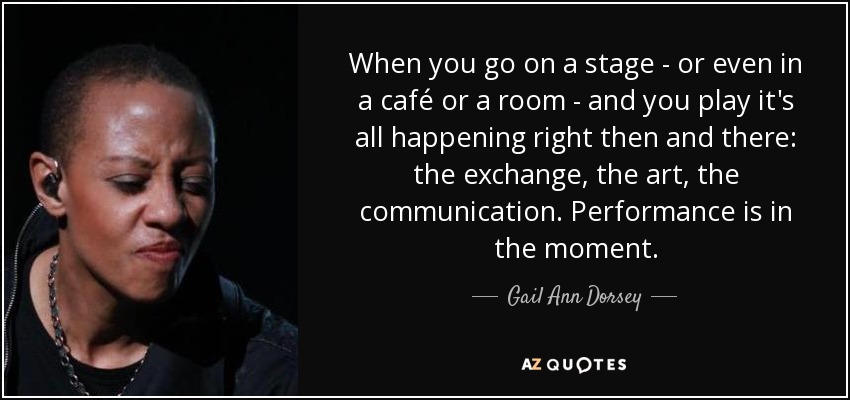 When you go on a stage - or even in a café or a room - and you play it's all happening right then and there: the exchange, the art, the communication. Performance is in the moment. - Gail Ann Dorsey