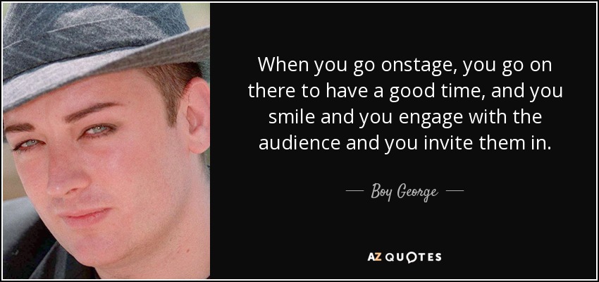 When you go onstage, you go on there to have a good time, and you smile and you engage with the audience and you invite them in. - Boy George