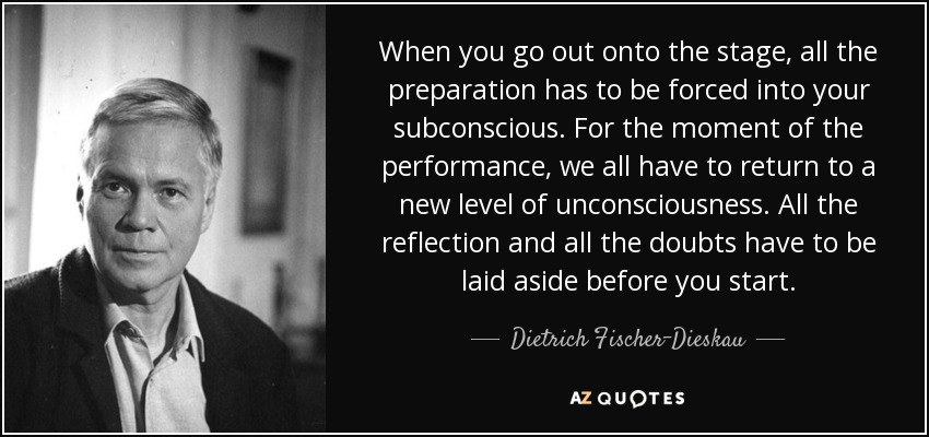 When you go out onto the stage, all the preparation has to be forced into your subconscious. For the moment of the performance, we all have to return to a new level of unconsciousness. All the reflection and all the doubts have to be laid aside before you start. - Dietrich Fischer-Dieskau