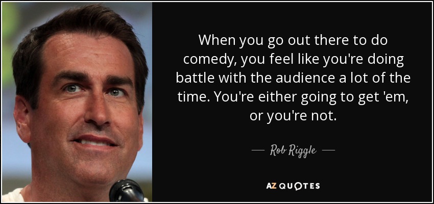 When you go out there to do comedy, you feel like you're doing battle with the audience a lot of the time. You're either going to get 'em, or you're not. - Rob Riggle
