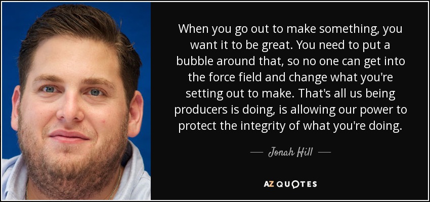 When you go out to make something, you want it to be great. You need to put a bubble around that, so no one can get into the force field and change what you're setting out to make. That's all us being producers is doing, is allowing our power to protect the integrity of what you're doing. - Jonah Hill