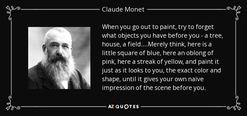 When you go out to paint, try to forget what objects you have before you - a tree, house, a field....Merely think, here is a little square of blue, here an oblong of pink, here a streak of yellow, and paint it just as it looks to you, the exact color and shape, until it gives your own naive impression of the scene before you. - Claude Monet