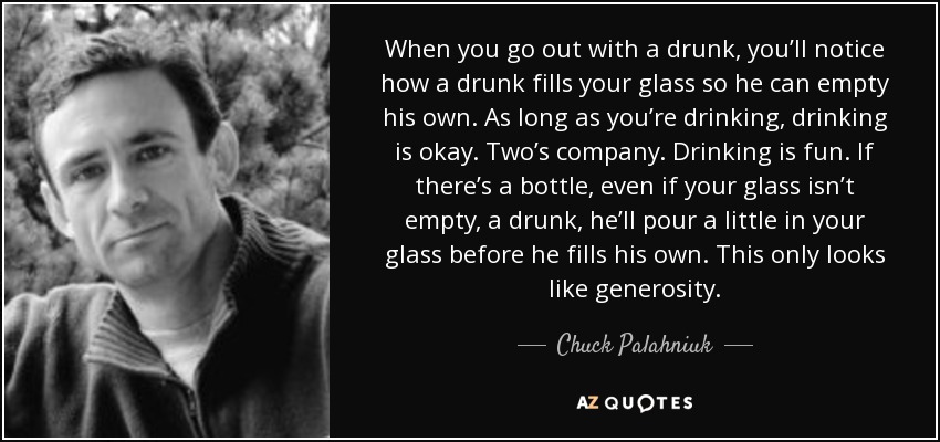 When you go out with a drunk, you’ll notice how a drunk fills your glass so he can empty his own. As long as you’re drinking, drinking is okay. Two’s company. Drinking is fun. If there’s a bottle, even if your glass isn’t empty, a drunk, he’ll pour a little in your glass before he fills his own. This only looks like generosity. - Chuck Palahniuk