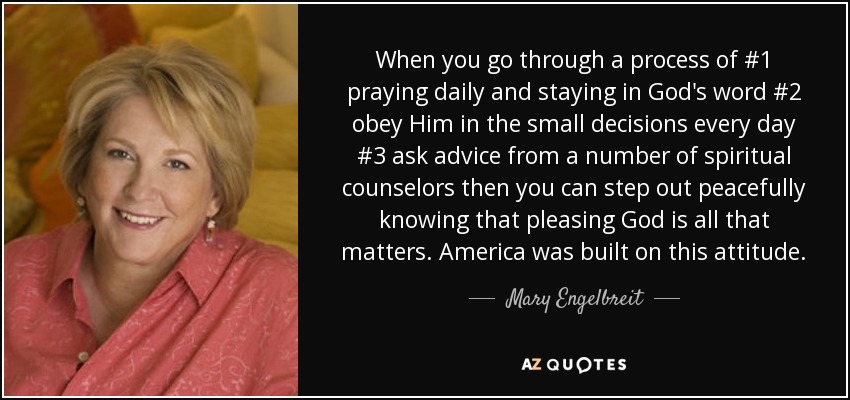 When you go through a process of #1 praying daily and staying in God's word #2 obey Him in the small decisions every day #3 ask advice from a number of spiritual counselors then you can step out peacefully knowing that pleasing God is all that matters. America was built on this attitude. - Mary Engelbreit