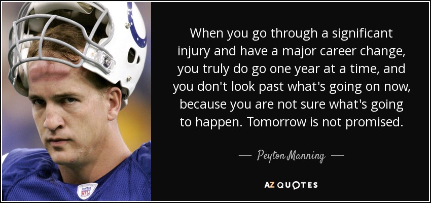 When you go through a significant injury and have a major career change, you truly do go one year at a time, and you don't look past what's going on now, because you are not sure what's going to happen. Tomorrow is not promised. - Peyton Manning