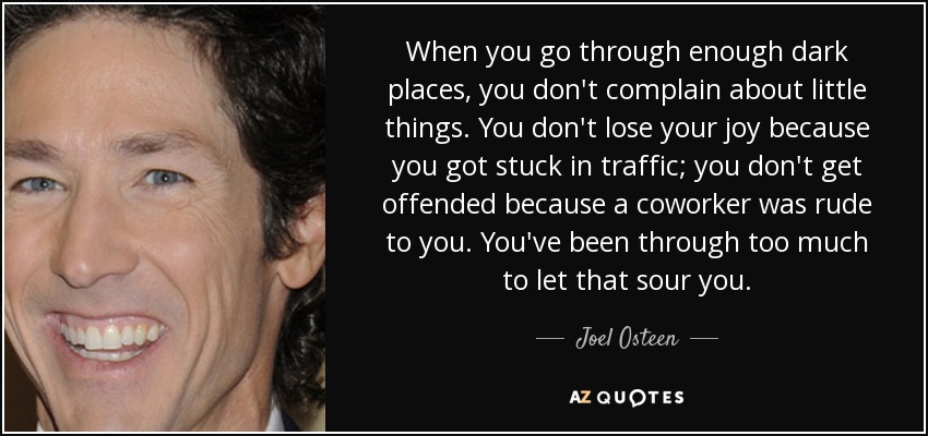 When you go through enough dark places, you don't complain about little things. You don't lose your joy because you got stuck in traffic; you don't get offended because a coworker was rude to you. You've been through too much to let that sour you. - Joel Osteen