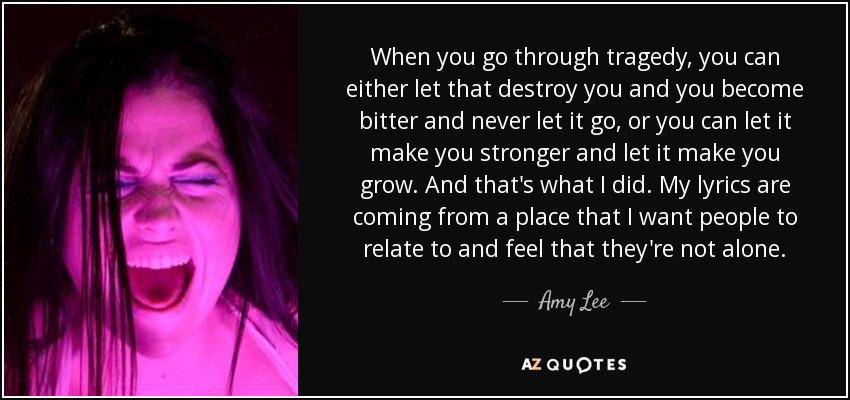 When you go through tragedy, you can either let that destroy you and you become bitter and never let it go, or you can let it make you stronger and let it make you grow. And that's what I did. My lyrics are coming from a place that I want people to relate to and feel that they're not alone. - Amy Lee
