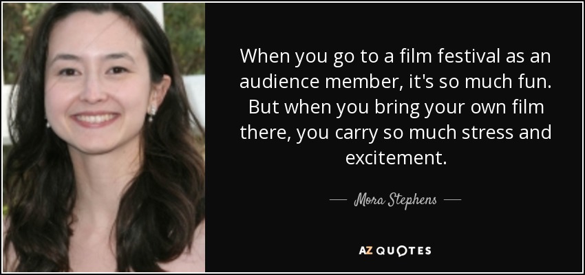 When you go to a film festival as an audience member, it's so much fun. But when you bring your own film there, you carry so much stress and excitement. - Mora Stephens