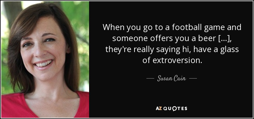 When you go to a football game and someone offers you a beer [...], they're really saying hi, have a glass of extroversion. - Susan Cain