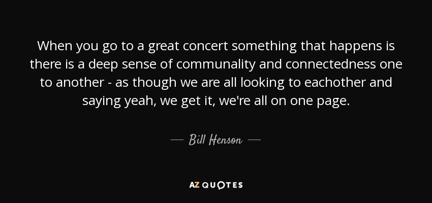 When you go to a great concert something that happens is there is a deep sense of communality and connectedness one to another - as though we are all looking to eachother and saying yeah, we get it, we're all on one page. - Bill Henson