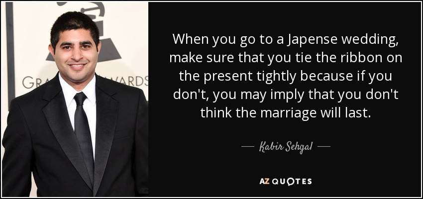 When you go to a Japense wedding, make sure that you tie the ribbon on the present tightly because if you don't, you may imply that you don't think the marriage will last. - Kabir Sehgal