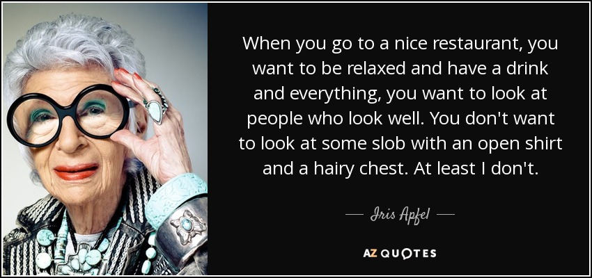 When you go to a nice restaurant, you want to be relaxed and have a drink and everything, you want to look at people who look well. You don't want to look at some slob with an open shirt and a hairy chest. At least I don't. - Iris Apfel